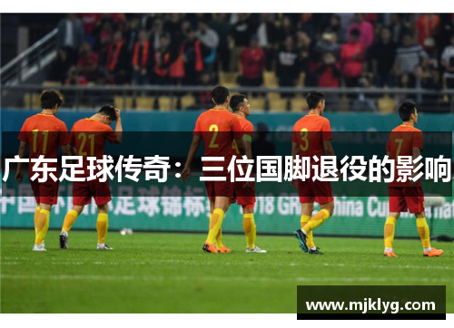 广东足球传奇:三位国脚退役的影响 广东足球传奇:三位国脚退役的影响